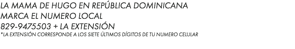 LA MAMA DE HUGO EN REPÚBLICA DOMINICANA MARCA EL NUMERO LOCAL 829-9475503 + LA EXTENSIÓN *LA EXTENSIÓN CORRESPONDE A LOS SIETE ÚLTIMOS DÍGITOS DE TU NUMERO CELULAR
